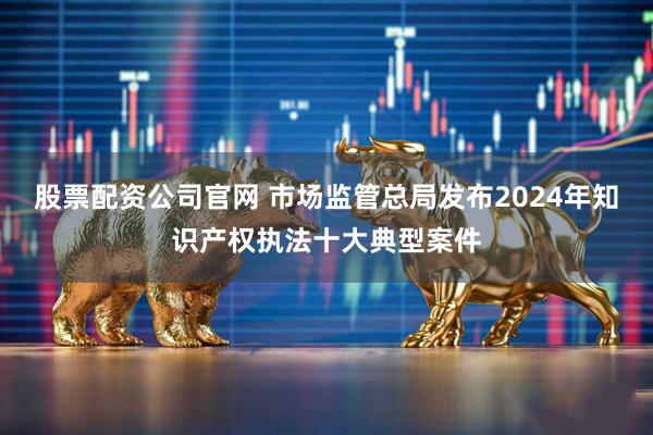 股票配资公司官网 市场监管总局发布2024年知识产权执法十大典型案件