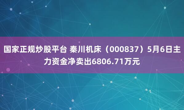 国家正规炒股平台 秦川机床（000837）5月6日主力资金净卖出6806.71万元