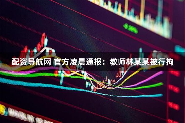 配资导航网 官方凌晨通报：教师林某某被行拘