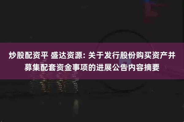 炒股配资平 盛达资源: 关于发行股份购买资产并募集配套资金事项的进展公告内容摘要