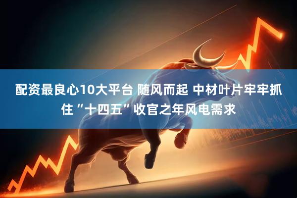 配资最良心10大平台 随风而起 中材叶片牢牢抓住“十四五”收官之年风电需求