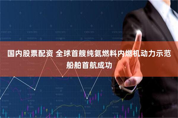 国内股票配资 全球首艘纯氨燃料内燃机动力示范船舶首航成功