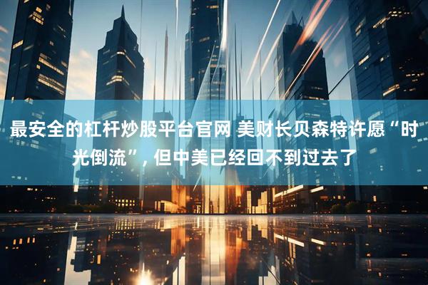 最安全的杠杆炒股平台官网 美财长贝森特许愿“时光倒流”, 但中美已经回不到过去了