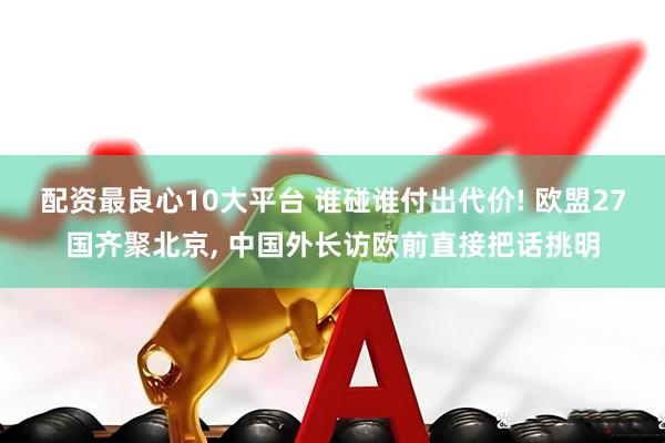 配资最良心10大平台 谁碰谁付出代价! 欧盟27国齐聚北京, 中国外长访欧前直接把话挑明