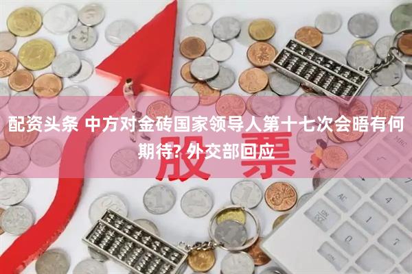配资头条 中方对金砖国家领导人第十七次会晤有何期待? 外交部回应