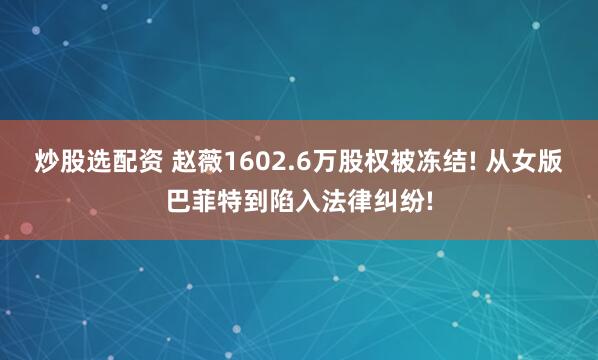 炒股选配资 赵薇1602.6万股权被冻结! 从女版巴菲特到陷入法律纠纷!