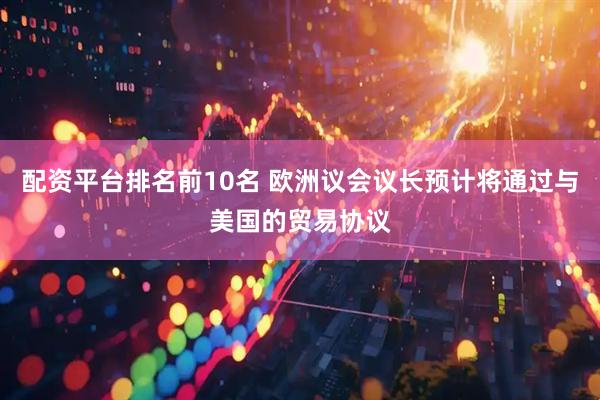 配资平台排名前10名 欧洲议会议长预计将通过与美国的贸易协议