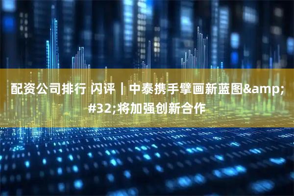 配资公司排行 闪评｜中泰携手擘画新蓝图 将加强创新合作