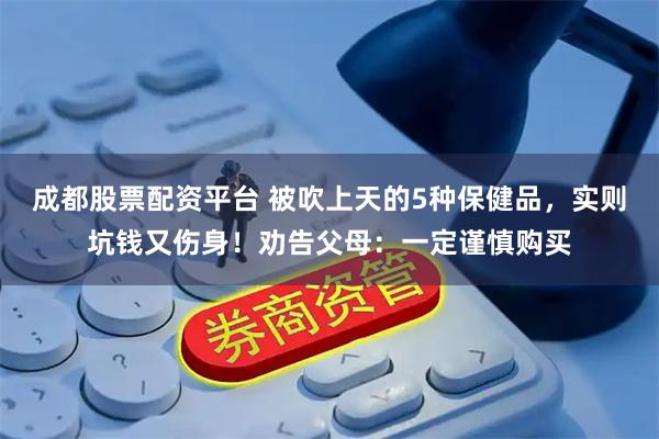成都股票配资平台 被吹上天的5种保健品，实则坑钱又伤身！劝告父母：一定谨慎购买