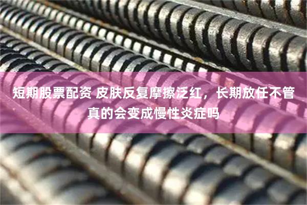 短期股票配资 皮肤反复摩擦泛红，长期放任不管真的会变成慢性炎症吗