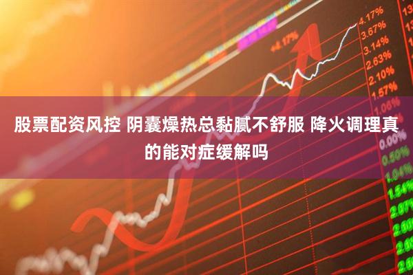 股票配资风控 阴囊燥热总黏腻不舒服 降火调理真的能对症缓解吗